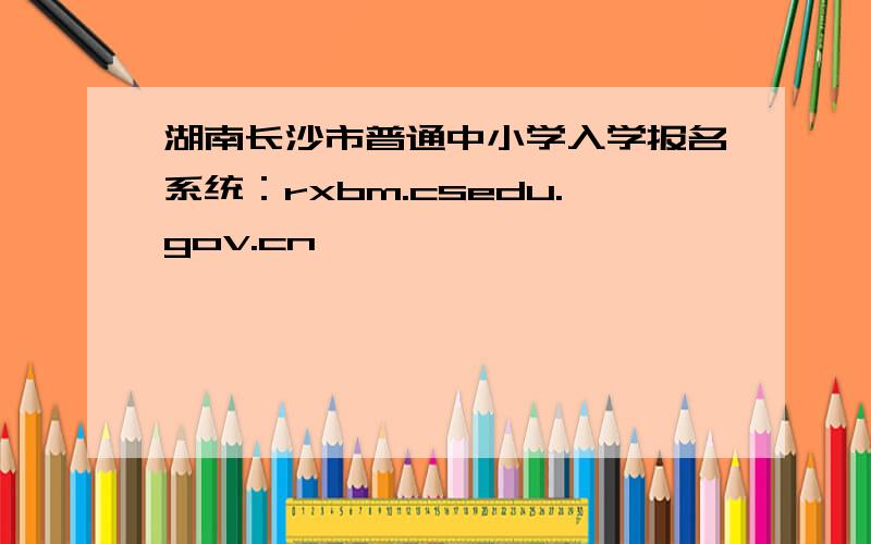 湖南长沙市普通中小学入学报名系统：rxbm.csedu.gov.cn