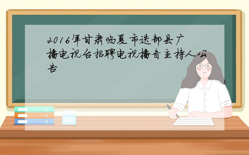 2016年甘肃临夏市迭部县广播电视台招聘电视播音主持人公告