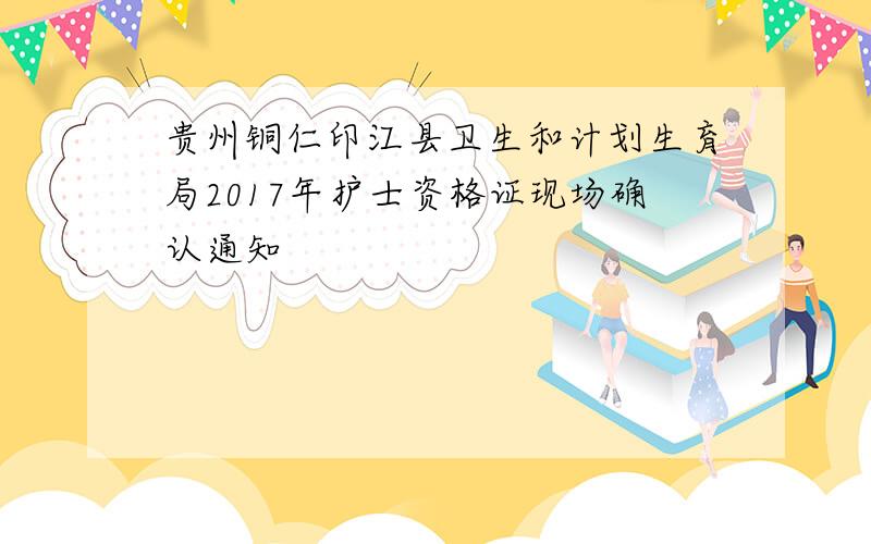 贵州铜仁印江县卫生和计划生育局2017年护士资格证现场确认通知