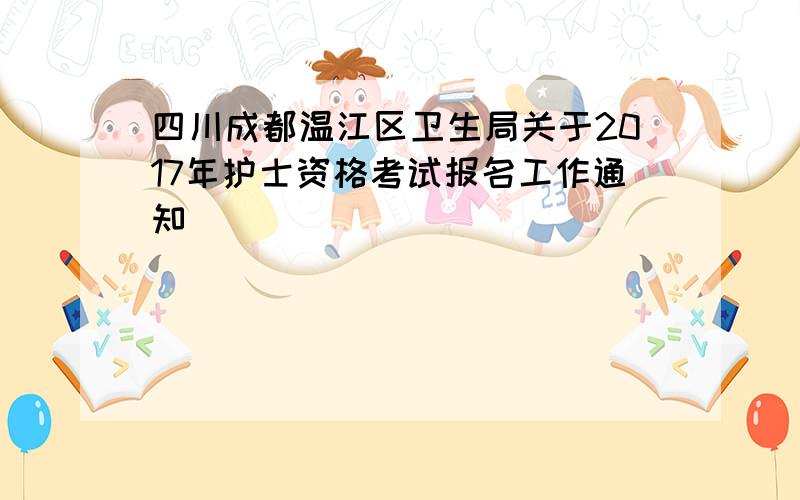 四川成都温江区卫生局关于2017年护士资格考试报名工作通知