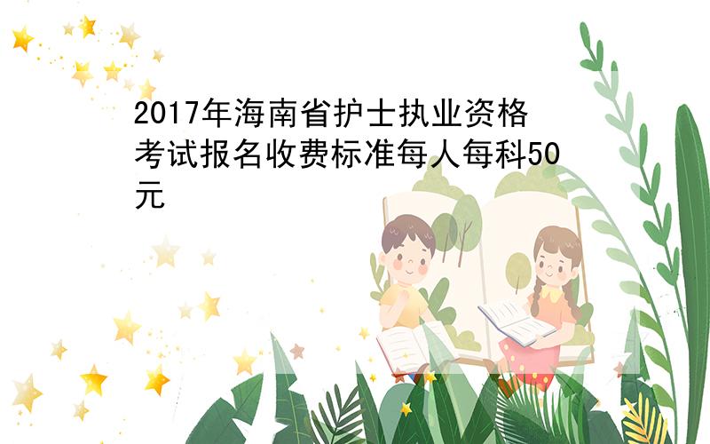 2017年海南省护士执业资格考试报名收费标准每人每科50元