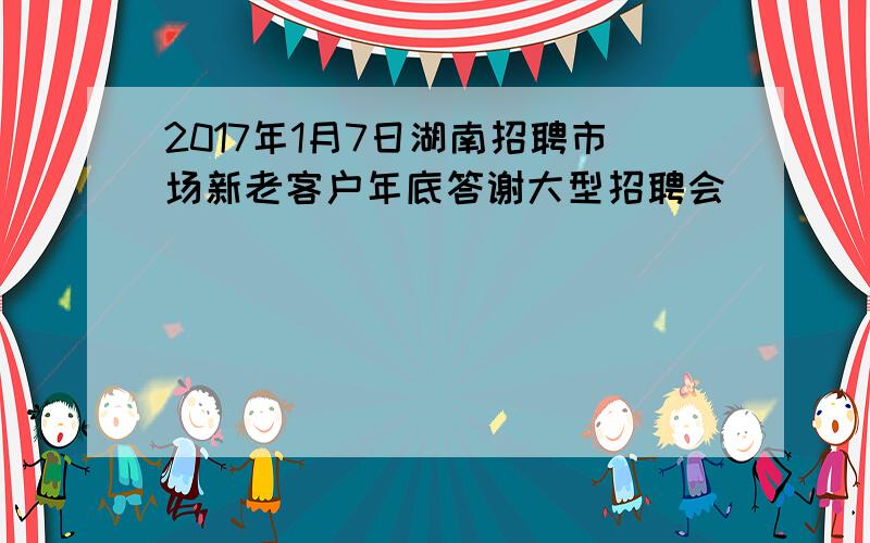 2017年1月7日湖南招聘市场新老客户年底答谢大型招聘会