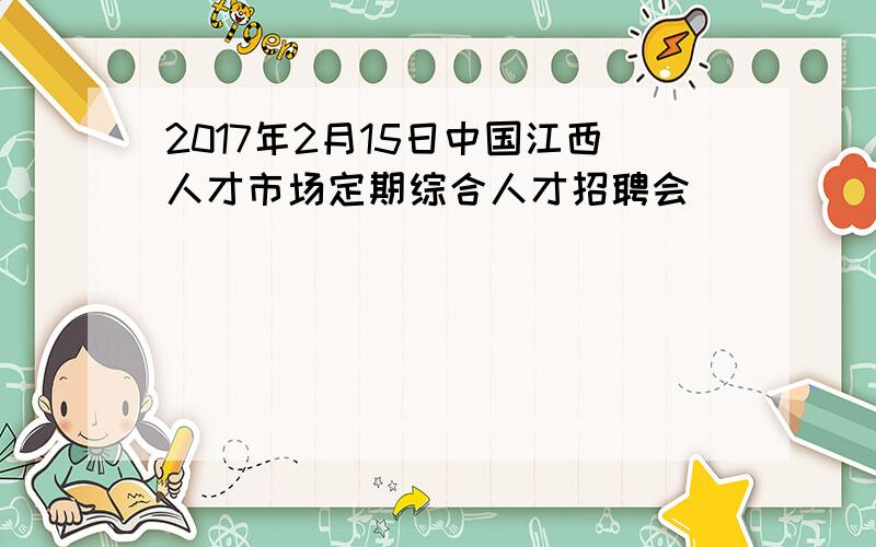 2017年2月15日中国江西人才市场定期综合人才招聘会