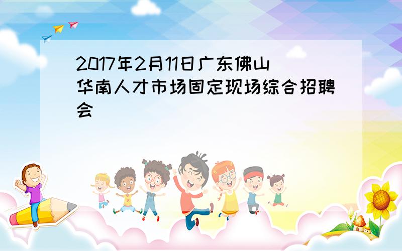 2017年2月11日广东佛山华南人才市场固定现场综合招聘会