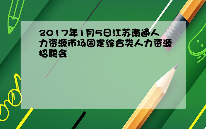 2017年1月5日江苏南通人力资源市场固定综合类人力资源招聘会