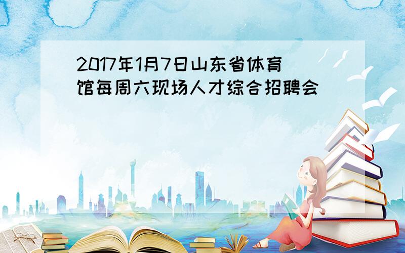 2017年1月7日山东省体育馆每周六现场人才综合招聘会