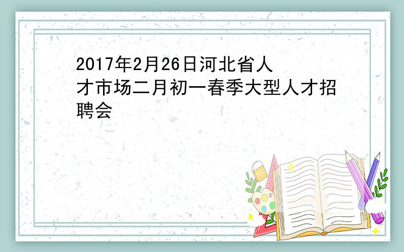 2017年2月26日河北省人才市场二月初一春季大型人才招聘会