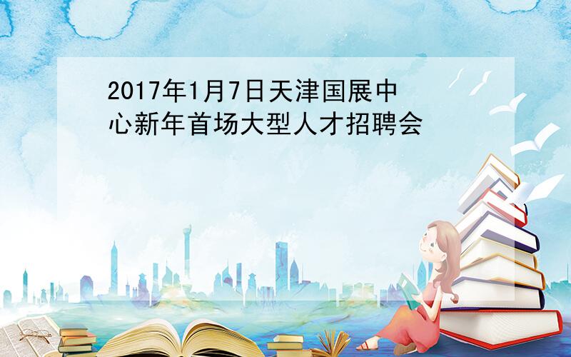 2017年1月7日天津国展中心新年首场大型人才招聘会