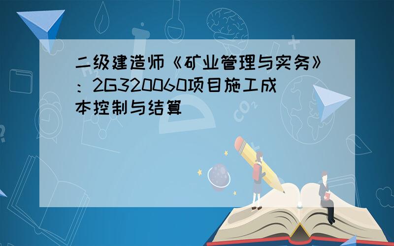 二级建造师《矿业管理与实务》：2G320060项目施工成本控制与结算