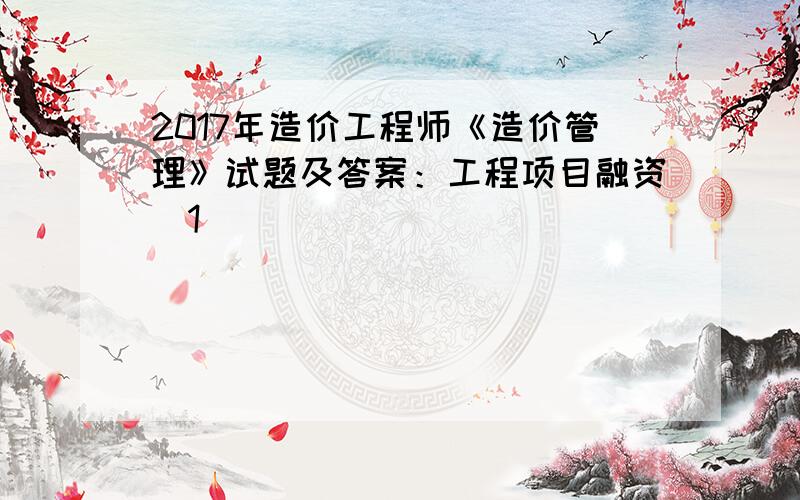 2017年造价工程师《造价管理》试题及答案：工程项目融资[1]