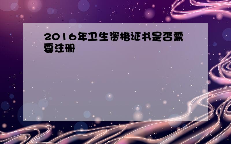 2016年卫生资格证书是否需要注册