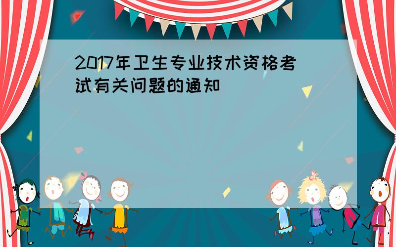 2017年卫生专业技术资格考试有关问题的通知