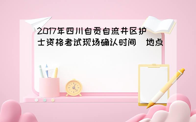 2017年四川自贡自流井区护士资格考试现场确认时间|地点