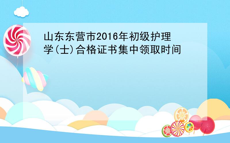 山东东营市2016年初级护理学(士)合格证书集中领取时间