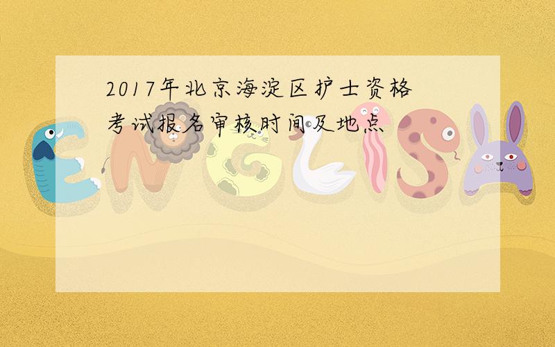 2017年北京海淀区护士资格考试报名审核时间及地点