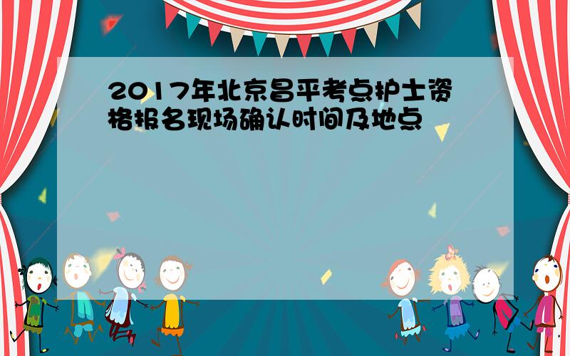 2017年北京昌平考点护士资格报名现场确认时间及地点