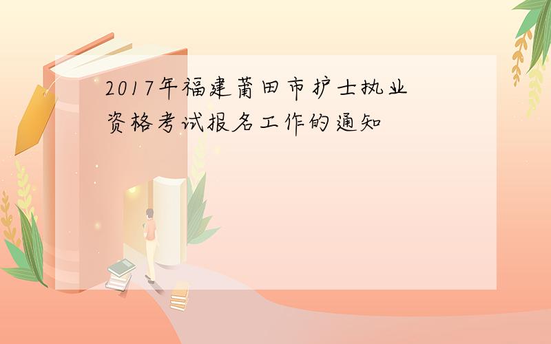 2017年福建莆田市护士执业资格考试报名工作的通知