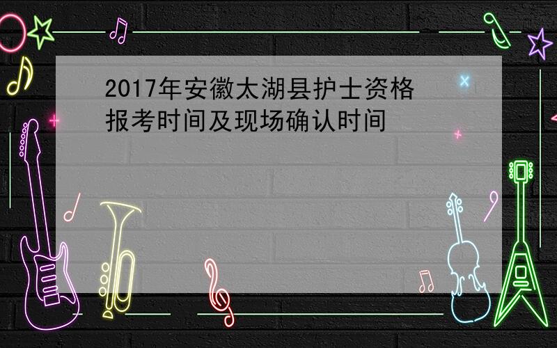 2017年安徽太湖县护士资格报考时间及现场确认时间