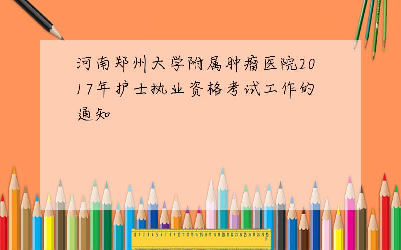 河南郑州大学附属肿瘤医院2017年护士执业资格考试工作的通知