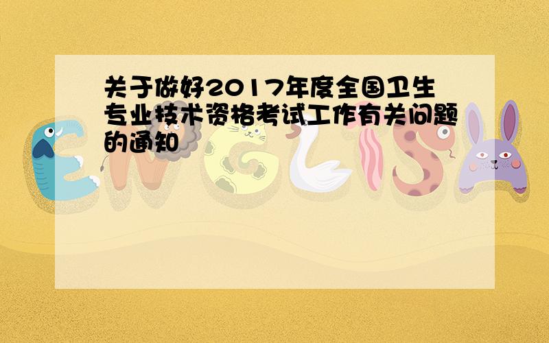 关于做好2017年度全国卫生专业技术资格考试工作有关问题的通知