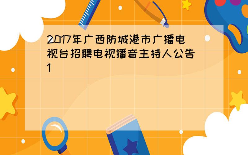 2017年广西防城港市广播电视台招聘电视播音主持人公告[1]