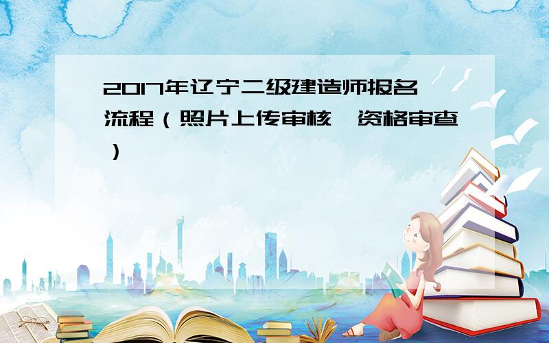 2017年辽宁二级建造师报名流程（照片上传审核、资格审查）