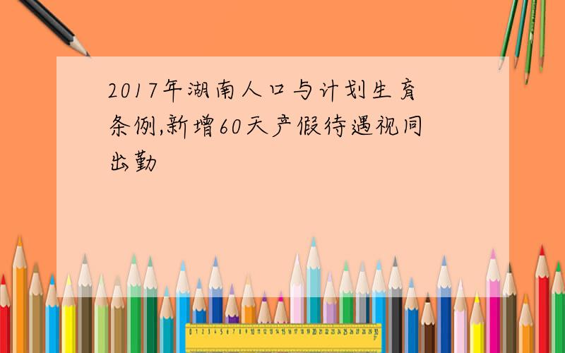 2017年湖南人口与计划生育条例,新增60天产假待遇视同出勤