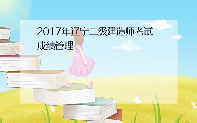 2017年辽宁二级建造师考试成绩管理