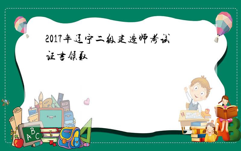 2017年辽宁二级建造师考试证书领取