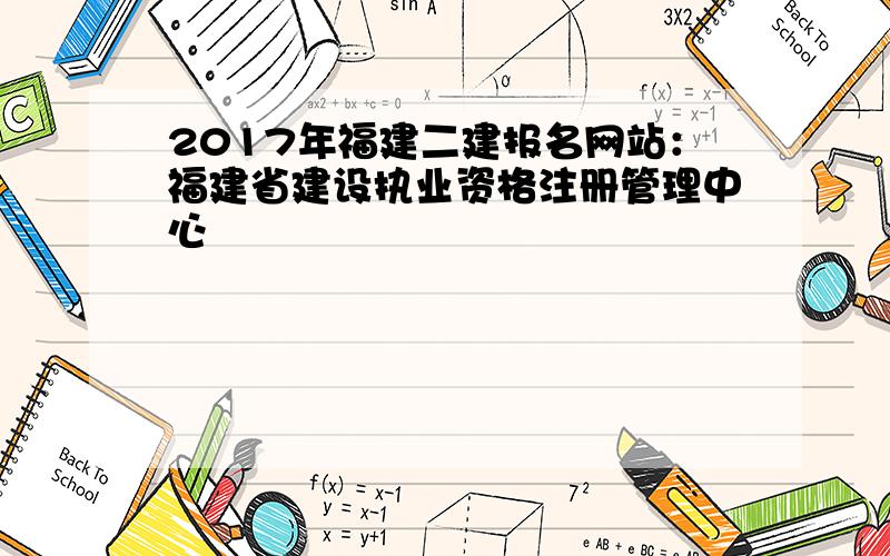 2017年福建二建报名网站：福建省建设执业资格注册管理中心