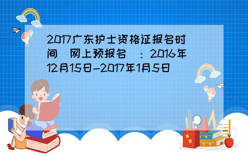 2017广东护士资格证报名时间（网上预报名）：2016年12月15日-2017年1月5日