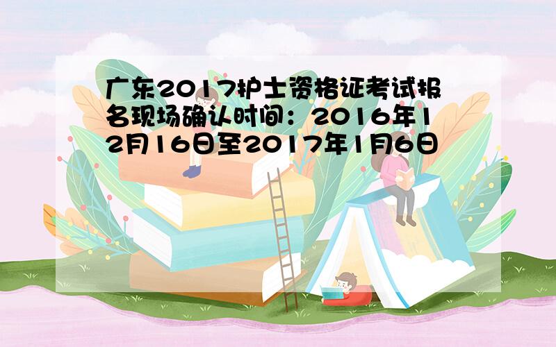 广东2017护士资格证考试报名现场确认时间：2016年12月16日至2017年1月6日