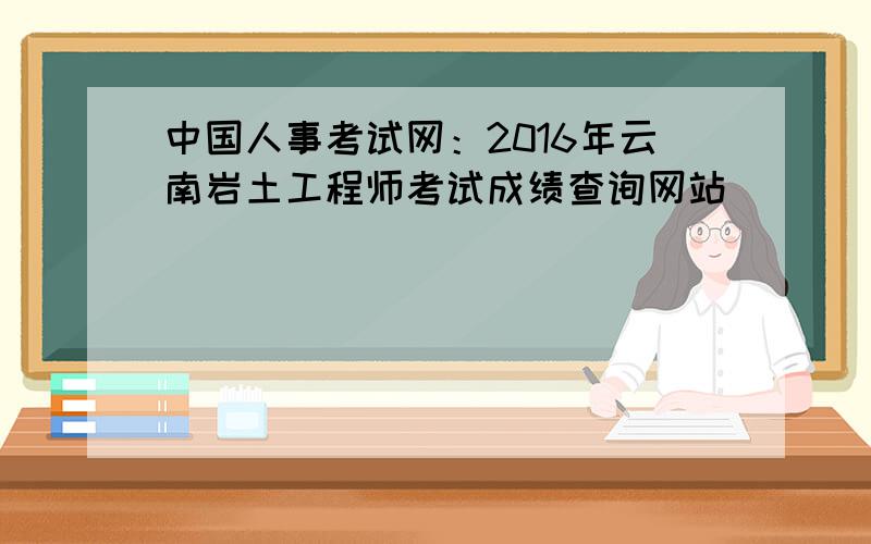 中国人事考试网：2016年云南岩土工程师考试成绩查询网站