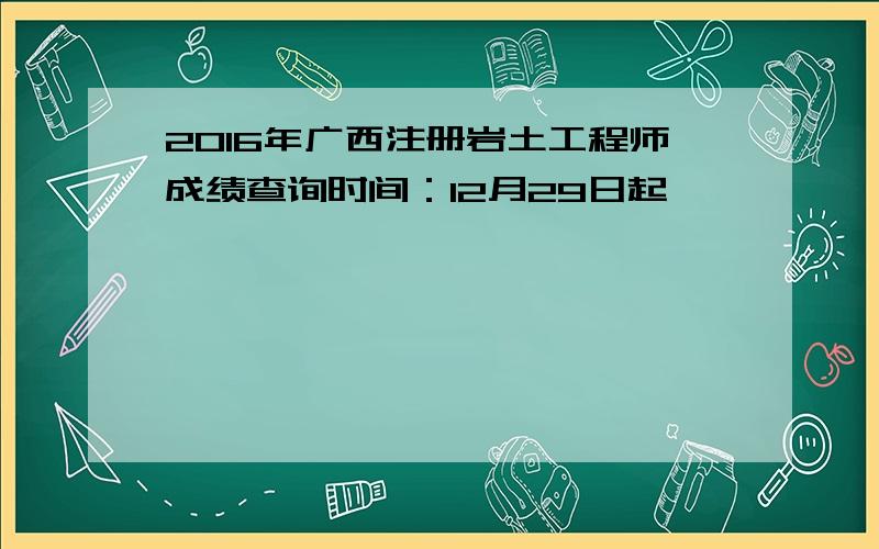 2016年广西注册岩土工程师成绩查询时间：12月29日起