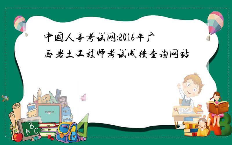 中国人事考试网：2016年广西岩土工程师考试成绩查询网站