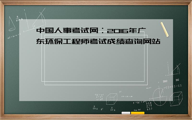 中国人事考试网：2016年广东环保工程师考试成绩查询网站