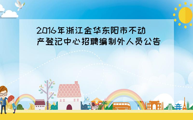 2016年浙江金华东阳市不动产登记中心招聘编制外人员公告