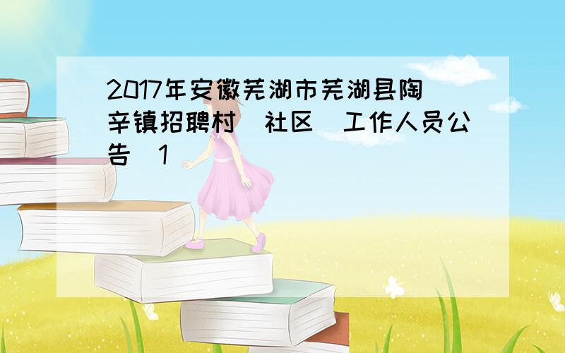 2017年安徽芜湖市芜湖县陶辛镇招聘村(社区)工作人员公告[1]