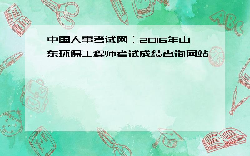 中国人事考试网：2016年山东环保工程师考试成绩查询网站