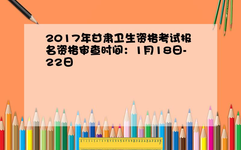 2017年甘肃卫生资格考试报名资格审查时间：1月18日-22日