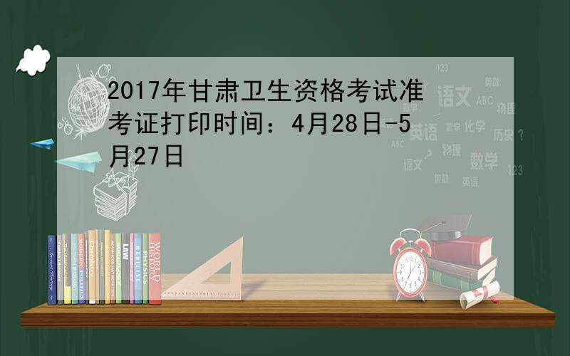 2017年甘肃卫生资格考试准考证打印时间：4月28日-5月27日