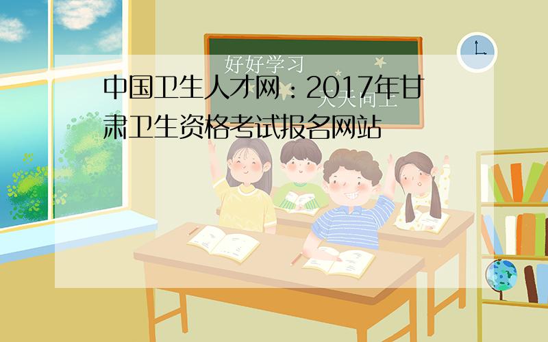 中国卫生人才网：2017年甘肃卫生资格考试报名网站