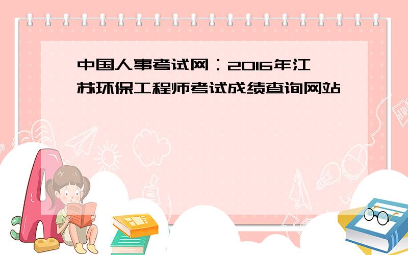 中国人事考试网：2016年江苏环保工程师考试成绩查询网站