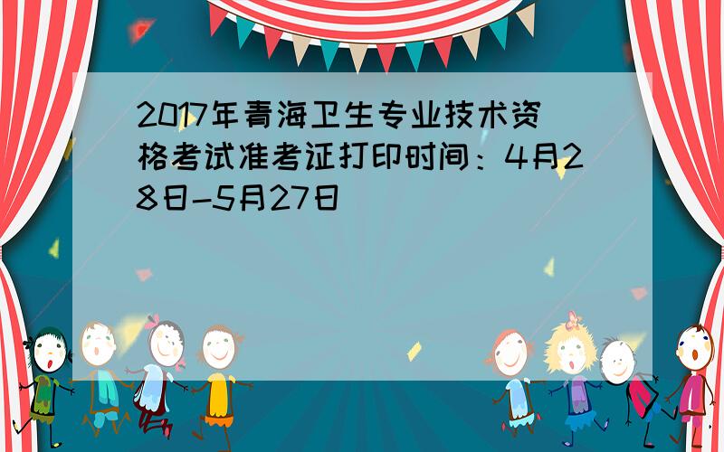 2017年青海卫生专业技术资格考试准考证打印时间：4月28日-5月27日