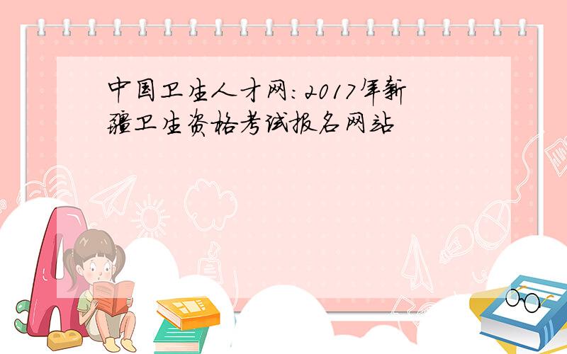 中国卫生人才网：2017年新疆卫生资格考试报名网站