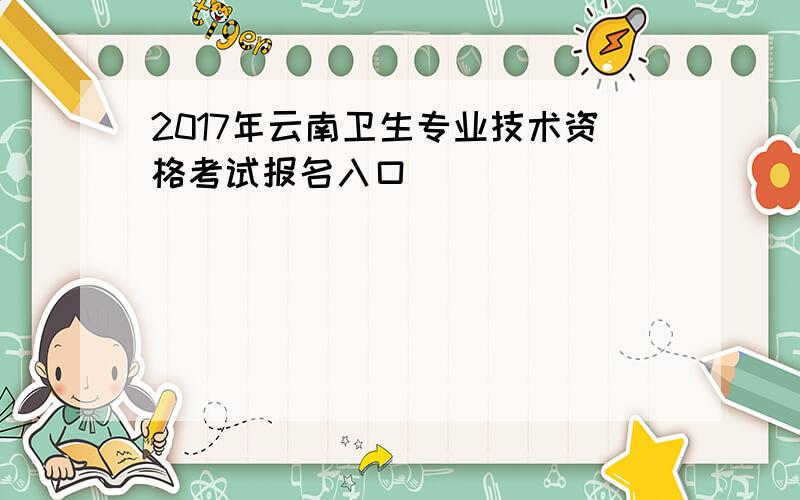 2017年云南卫生专业技术资格考试报名入口