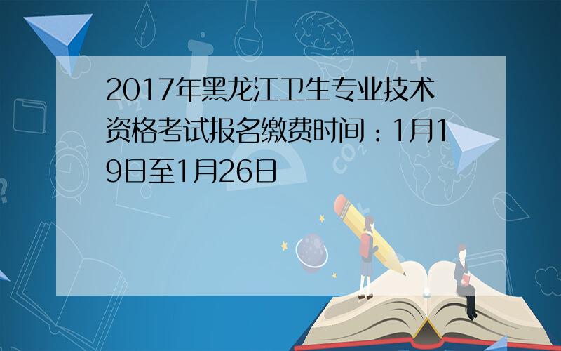 2017年黑龙江卫生专业技术资格考试报名缴费时间：1月19日至1月26日