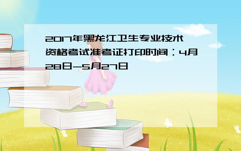 2017年黑龙江卫生专业技术资格考试准考证打印时间：4月28日-5月27日