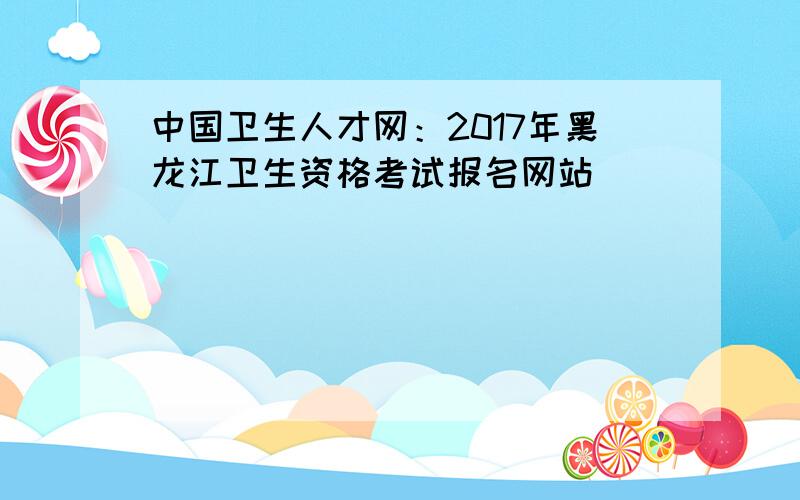 中国卫生人才网：2017年黑龙江卫生资格考试报名网站