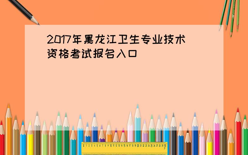 2017年黑龙江卫生专业技术资格考试报名入口